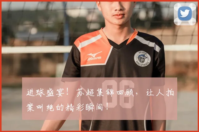 进球盛宴！苏超集锦回顾，让人拍案叫绝的精彩瞬间！