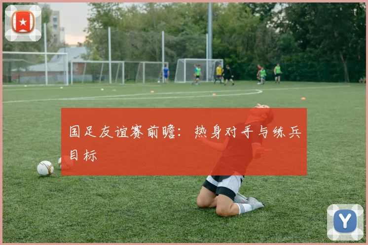 国足友谊赛前瞻:热身对手与练兵目标