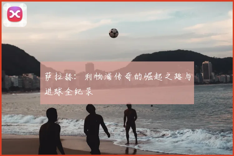 萨拉赫：利物浦传奇的崛起之路与进球全纪录