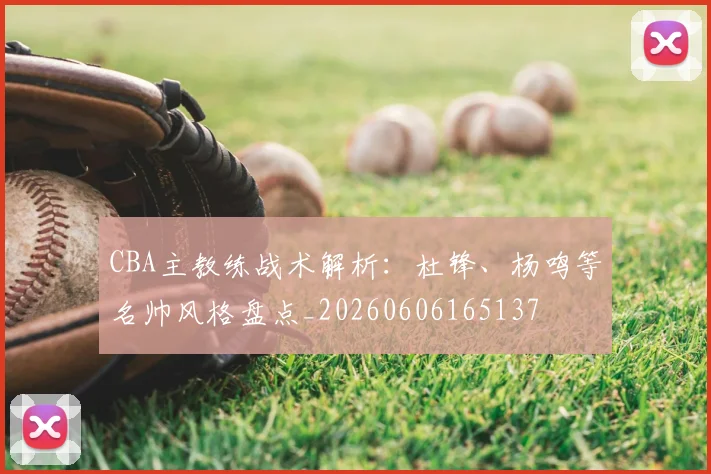 CBA主教练战术解析：杜锋、杨鸣等名帅风格盘点_20260606165137