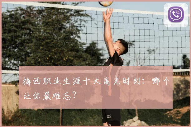 梅西职业生涯十大高光时刻：哪个让你最难忘？