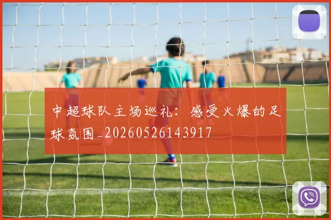 中超球队主场巡礼：感受火爆的足球氛围_20260526143917