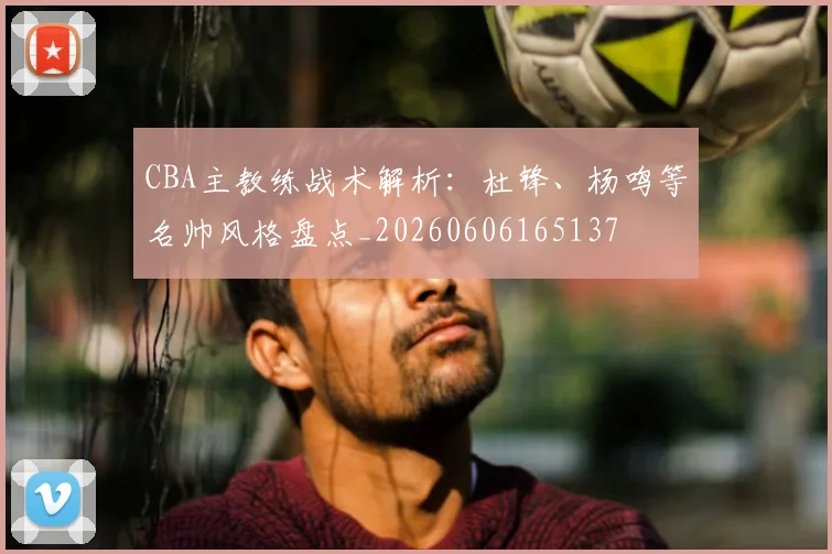 CBA主教练战术解析:杜锋、杨鸣等名帅风格盘点_20260606165137