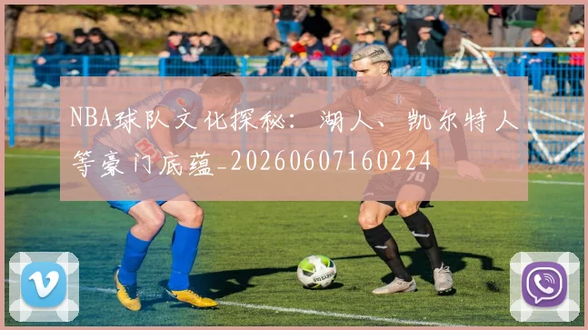 NBA球队文化探秘：湖人、凯尔特人等豪门底蕴_20260607160224